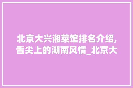 北京大兴湘菜馆排名介绍,舌尖上的湖南风情_北京大兴湘菜馆排名 北京大兴湘菜馆排名介绍,舌尖上的湖南风情_北京大兴湘菜馆排名 饮食大全