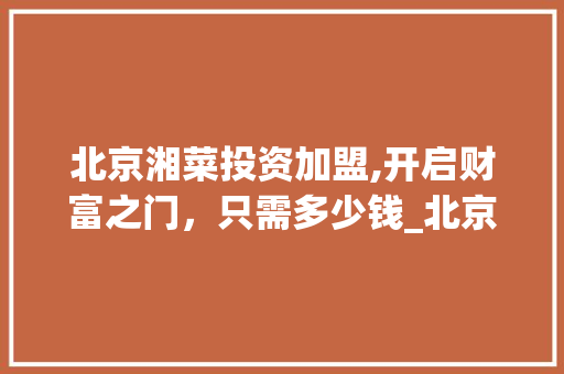 北京湘菜投资加盟,开启财富之门，只需多少钱_北京湘菜投资加盟多少钱 北京湘菜投资加盟,开启财富之门，只需多少钱_北京湘菜投资加盟多少钱 饮食大全