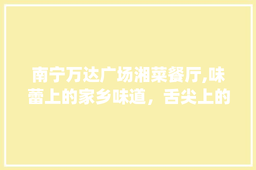 南宁万达广场湘菜餐厅,味蕾上的家乡味道，舌尖上的美食天堂_南宁万达广场湘菜餐厅 南宁万达广场湘菜餐厅,味蕾上的家乡味道，舌尖上的美食天堂_南宁万达广场湘菜餐厅 饮食大全