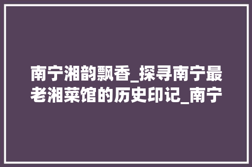 南宁湘韵飘香_探寻南宁最老湘菜馆的历史印记_南宁最老的湘菜馆 南宁湘韵飘香_探寻南宁最老湘菜馆的历史印记_南宁最老的湘菜馆 饮食大全