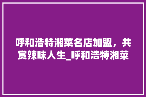呼和浩特湘菜名店加盟，共赏辣味人生_呼和浩特湘菜名店加盟条件 呼和浩特湘菜名店加盟，共赏辣味人生_呼和浩特湘菜名店加盟条件 饮食大全
