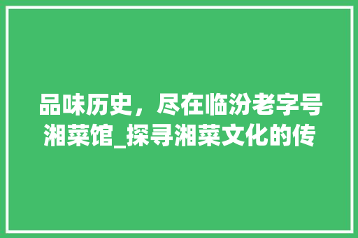 品味历史，尽在临汾老字号湘菜馆_探寻湘菜文化的传承与创新_临汾老字号湘菜馆电话 品味历史，尽在临汾老字号湘菜馆_探寻湘菜文化的传承与创新_临汾老字号湘菜馆电话 饮食大全
