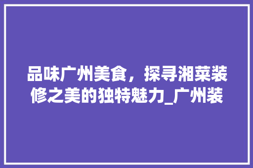 品味广州美食，探寻湘菜装修之美的独特魅力_广州装修比较好的湘菜 品味广州美食，探寻湘菜装修之美的独特魅力_广州装修比较好的湘菜 饮食大全