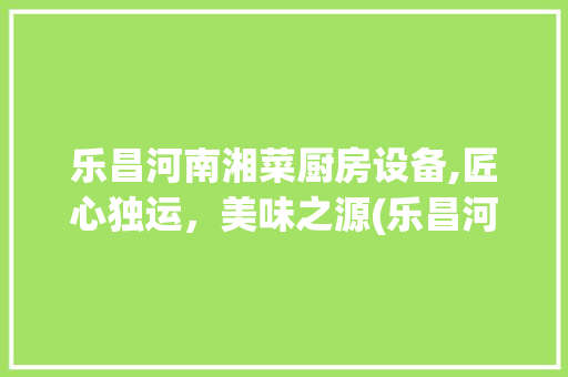 乐昌河南湘菜厨房设备,匠心独运，美味之源(乐昌河南湘菜厨房设备) 乐昌河南湘菜厨房设备,匠心独运，美味之源(乐昌河南湘菜厨房设备) 饮食大全