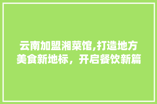 云南加盟湘菜馆,打造地方美食新地标，开启餐饮新篇章_云南加盟湘菜馆公司电话 云南加盟湘菜馆,打造地方美食新地标，开启餐饮新篇章_云南加盟湘菜馆公司电话 饮食大全