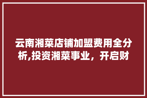 云南湘菜店铺加盟费用全分析,投资湘菜事业，开启财富新篇章_云南湘菜店铺加盟费用 云南湘菜店铺加盟费用全分析,投资湘菜事业，开启财富新篇章_云南湘菜店铺加盟费用 饮食大全