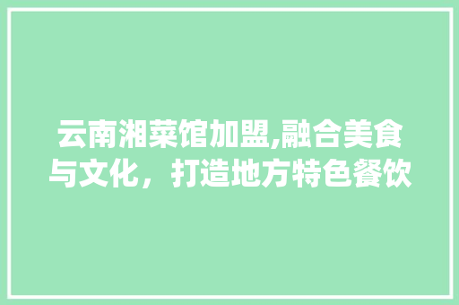 云南湘菜馆加盟,融合美食与文化，打造地方特色餐饮品牌_云南加盟湘菜馆店品牌 云南湘菜馆加盟,融合美食与文化，打造地方特色餐饮品牌_云南加盟湘菜馆店品牌 饮食大全