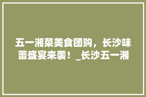 五一湘菜美食团购，长沙味蕾盛宴来袭！_长沙五一湘菜美食团购群 五一湘菜美食团购，长沙味蕾盛宴来袭！_长沙五一湘菜美食团购群 饮食大全
