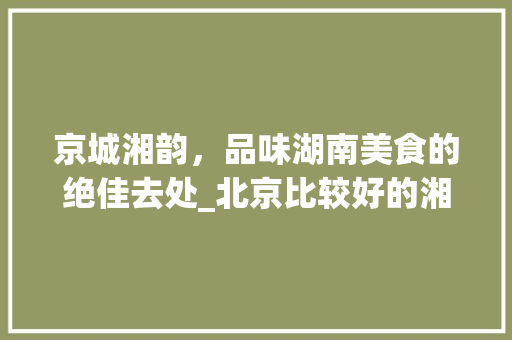 京城湘韵，品味湖南美食的绝佳去处_北京比较好的湘菜馆 京城湘韵，品味湖南美食的绝佳去处_北京比较好的湘菜馆 饮食大全