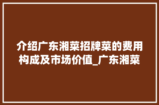 介绍广东湘菜招牌菜的费用构成及市场价值_广东湘菜招牌菜费用多少