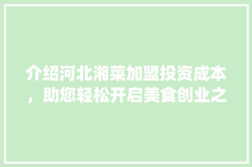 介绍河北湘菜加盟投资成本，助您轻松开启美食创业之路_河北湘菜加盟多少钱啊 介绍河北湘菜加盟投资成本，助您轻松开启美食创业之路_河北湘菜加盟多少钱啊 饮食大全