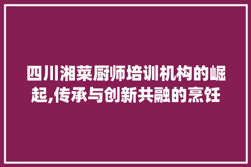 四川湘菜厨师培训机构的崛起,传承与创新共融的烹饪艺术殿堂(四川湘菜厨师培训机构) 四川湘菜厨师培训机构的崛起,传承与创新共融的烹饪艺术殿堂(四川湘菜厨师培训机构) 饮食大全