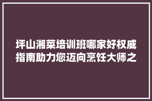 坪山湘菜培训班哪家好权威指南助力您迈向烹饪大师之路_坪山湘菜培训班哪家好 坪山湘菜培训班哪家好权威指南助力您迈向烹饪大师之路_坪山湘菜培训班哪家好 饮食大全