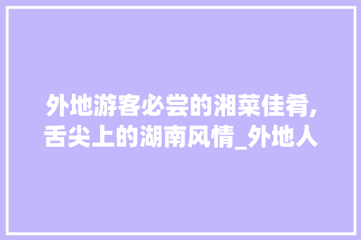外地游客必尝的湘菜佳肴,舌尖上的湖南风情_外地人去湘菜馆吃什么 外地游客必尝的湘菜佳肴,舌尖上的湖南风情_外地人去湘菜馆吃什么 饮食大全