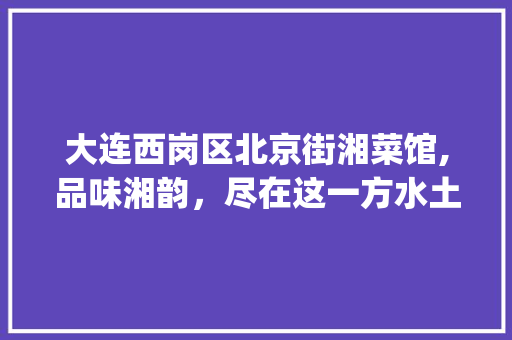 大连西岗区北京街湘菜馆,品味湘韵，尽在这一方水土_大连西岗区北京街湘菜馆 大连西岗区北京街湘菜馆,品味湘韵，尽在这一方水土_大连西岗区北京街湘菜馆 饮食大全