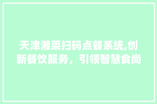 天津湘菜扫码点餐系统,创新餐饮服务，引领智慧食尚潮流_天津湘菜扫码点餐系统 天津湘菜扫码点餐系统,创新餐饮服务，引领智慧食尚潮流_天津湘菜扫码点餐系统 饮食大全