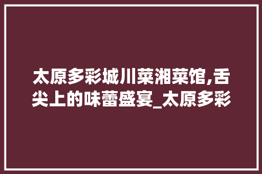 太原多彩城川菜湘菜馆,舌尖上的味蕾盛宴_太原多彩城川菜湘菜馆 太原多彩城川菜湘菜馆,舌尖上的味蕾盛宴_太原多彩城川菜湘菜馆 饮食大全