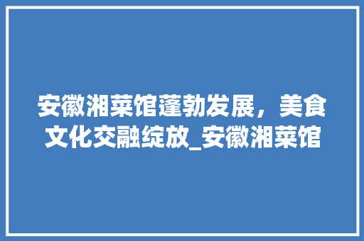 安徽湘菜馆蓬勃发展，美食文化交融绽放_安徽湘菜馆有多少家 安徽湘菜馆蓬勃发展，美食文化交融绽放_安徽湘菜馆有多少家 饮食大全
