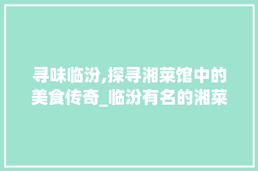 寻味临汾,探寻湘菜馆中的美食传奇_临汾有名的湘菜馆在哪 寻味临汾,探寻湘菜馆中的美食传奇_临汾有名的湘菜馆在哪 饮食大全