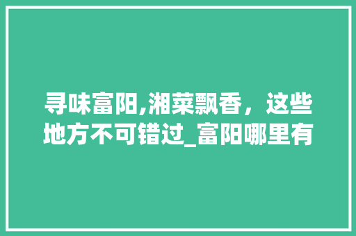 寻味富阳,湘菜飘香，这些地方不可错过_富阳哪里有湘菜饭店地址 寻味富阳,湘菜飘香，这些地方不可错过_富阳哪里有湘菜饭店地址 饮食大全