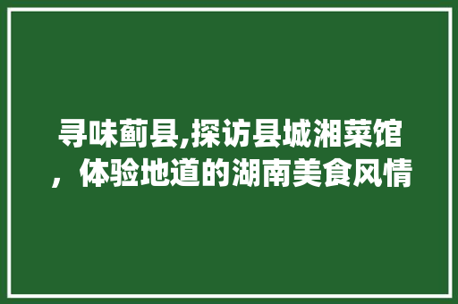 寻味蓟县,探访县城湘菜馆，体验地道的湖南美食风情_蓟县县城湘菜馆地址 寻味蓟县,探访县城湘菜馆，体验地道的湖南美食风情_蓟县县城湘菜馆地址 饮食大全