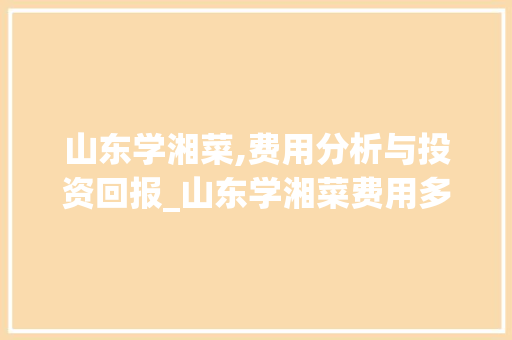 山东学湘菜,费用分析与投资回报_山东学湘菜费用多少钱 山东学湘菜,费用分析与投资回报_山东学湘菜费用多少钱 饮食大全