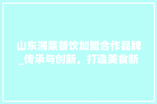 山东湘菜餐饮加盟合作品牌_传承与创新，打造美食新风尚_山东湘菜餐饮加盟合作品牌 山东湘菜餐饮加盟合作品牌_传承与创新，打造美食新风尚_山东湘菜餐饮加盟合作品牌 饮食大全