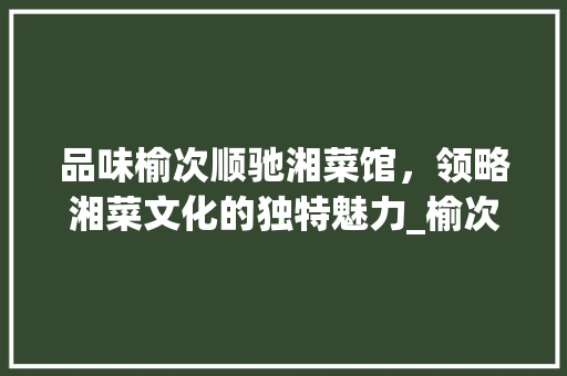 品味榆次顺驰湘菜馆，领略湘菜文化的独特魅力_榆次顺驰湘菜馆地址 品味榆次顺驰湘菜馆，领略湘菜文化的独特魅力_榆次顺驰湘菜馆地址 饮食大全