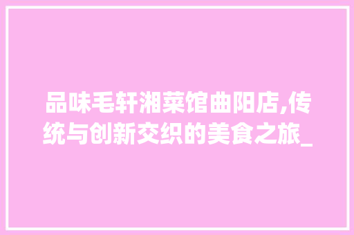 品味毛轩湘菜馆曲阳店,传统与创新交织的美食之旅_毛轩湘菜馆曲阳店 品味毛轩湘菜馆曲阳店,传统与创新交织的美食之旅_毛轩湘菜馆曲阳店 饮食大全