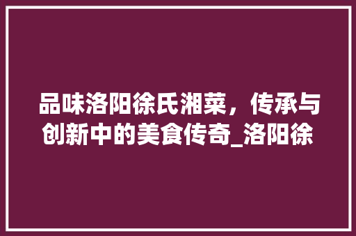 品味洛阳徐氏湘菜，传承与创新中的美食传奇_洛阳徐氏湘菜全称叫什么 品味洛阳徐氏湘菜，传承与创新中的美食传奇_洛阳徐氏湘菜全称叫什么 饮食大全