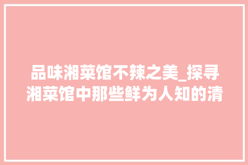 品味湘菜馆不辣之美_探寻湘菜馆中那些鲜为人知的清淡佳肴_湘菜馆不辣的菜 品味湘菜馆不辣之美_探寻湘菜馆中那些鲜为人知的清淡佳肴_湘菜馆不辣的菜 饮食大全