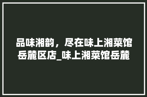 品味湘韵，尽在味上湘菜馆岳麓区店_味上湘菜馆岳麓区店 品味湘韵，尽在味上湘菜馆岳麓区店_味上湘菜馆岳麓区店 饮食大全