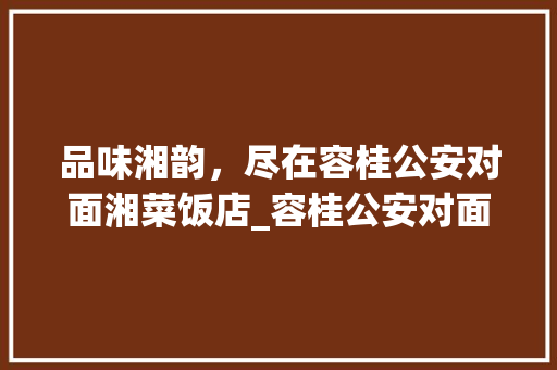 品味湘韵，尽在容桂公安对面湘菜饭店_容桂公安对面湘菜饭店 品味湘韵，尽在容桂公安对面湘菜饭店_容桂公安对面湘菜饭店 饮食大全