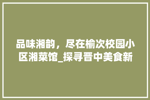 品味湘韵，尽在榆次校园小区湘菜馆_探寻晋中美食新地标_榆次校园小区湘菜馆电话 品味湘韵，尽在榆次校园小区湘菜馆_探寻晋中美食新地标_榆次校园小区湘菜馆电话 饮食大全