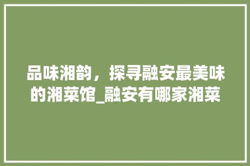 品味湘韵，探寻融安最美味的湘菜馆_融安有哪家湘菜馆好吃 品味湘韵，探寻融安最美味的湘菜馆_融安有哪家湘菜馆好吃 饮食大全