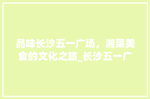 品味长沙五一广场，湘菜美食的文化之旅_长沙五一广场湘菜馆 品味长沙五一广场，湘菜美食的文化之旅_长沙五一广场湘菜馆 饮食大全