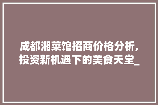 成都湘菜馆招商价格分析,投资新机遇下的美食天堂_成都湘菜馆招商价格查询 成都湘菜馆招商价格分析,投资新机遇下的美食天堂_成都湘菜馆招商价格查询 饮食大全