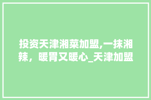 投资天津湘菜加盟,一抹湘辣，暖胃又暖心_天津加盟湘菜店多少钱 投资天津湘菜加盟,一抹湘辣，暖胃又暖心_天津加盟湘菜店多少钱 饮食大全