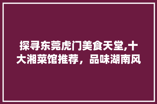 探寻东莞虎门美食天堂,十大湘菜馆推荐，品味湖南风味_东莞虎门好吃的湘菜馆排名 探寻东莞虎门美食天堂,十大湘菜馆推荐，品味湖南风味_东莞虎门好吃的湘菜馆排名 饮食大全