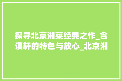 探寻北京湘菜经典之作_含谟轩的特色与放心_北京湘菜 含谟轩特色放心 探寻北京湘菜经典之作_含谟轩的特色与放心_北京湘菜 含谟轩特色放心 饮食大全