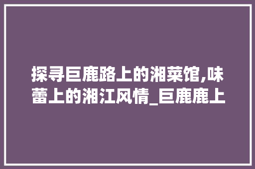 探寻巨鹿路上的湘菜馆,味蕾上的湘江风情_巨鹿鹿上的湘菜馆 探寻巨鹿路上的湘菜馆,味蕾上的湘江风情_巨鹿鹿上的湘菜馆 饮食大全