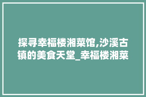 探寻幸福楼湘菜馆,沙溪古镇的美食天堂_幸福楼湘菜馆沙溪 探寻幸福楼湘菜馆,沙溪古镇的美食天堂_幸福楼湘菜馆沙溪 饮食大全