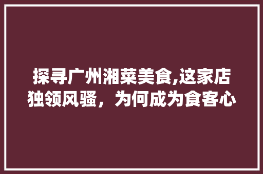 探寻广州湘菜美食,这家店独领风骚，为何成为食客心中的首选_广州湘菜最好吃的是哪家 探寻广州湘菜美食,这家店独领风骚，为何成为食客心中的首选_广州湘菜最好吃的是哪家 饮食大全