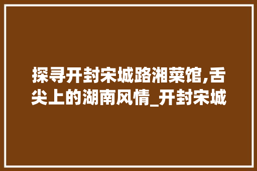 探寻开封宋城路湘菜馆,舌尖上的湖南风情_开封宋城路湘菜馆电话 饮食大全 探寻开封宋城路湘菜馆,舌尖上的湖南风情_开封宋城路湘菜馆电话 探寻开封宋城路湘菜馆,舌尖上的湖南风情_开封宋城路湘菜馆电话 饮食大全