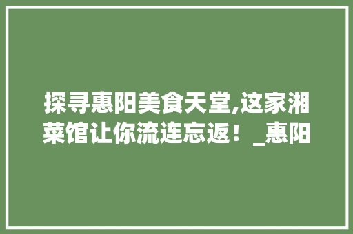 探寻惠阳美食天堂,这家湘菜馆让你流连忘返！_惠阳最好吃的湘菜馆 探寻惠阳美食天堂,这家湘菜馆让你流连忘返！_惠阳最好吃的湘菜馆 饮食大全