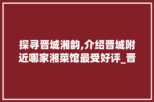 探寻晋城湘韵,介绍晋城附近哪家湘菜馆最受好评_晋城附近湘菜馆哪家好 探寻晋城湘韵,介绍晋城附近哪家湘菜馆最受好评_晋城附近湘菜馆哪家好 饮食大全