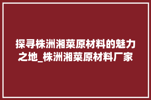 探寻株洲湘菜原材料的魅力之地_株洲湘菜原材料厂家地址介绍_株洲湘菜原材料厂家地址 探寻株洲湘菜原材料的魅力之地_株洲湘菜原材料厂家地址介绍_株洲湘菜原材料厂家地址 饮食大全