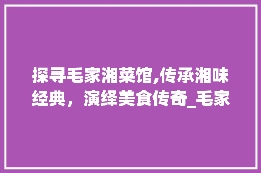 探寻毛家湘菜馆,传承湘味经典，演绎美食传奇_毛家湘菜馆官网 探寻毛家湘菜馆,传承湘味经典，演绎美食传奇_毛家湘菜馆官网 饮食大全
