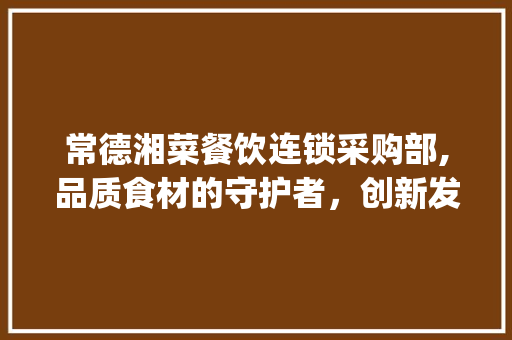 常德湘菜餐饮连锁采购部,品质食材的守护者，创新发展的引领者_常德湘菜餐饮连锁采购部 常德湘菜餐饮连锁采购部,品质食材的守护者，创新发展的引领者_常德湘菜餐饮连锁采购部 饮食大全