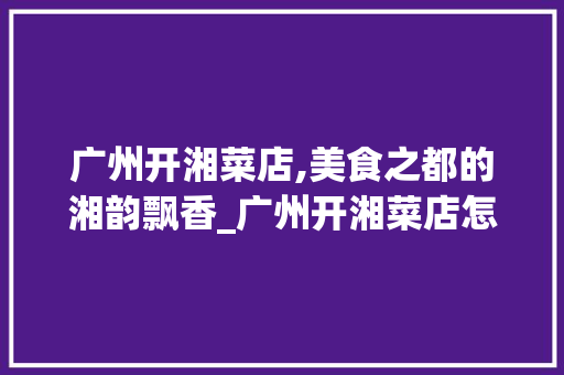 广州开湘菜店,美食之都的湘韵飘香_广州开湘菜店怎么样 广州开湘菜店,美食之都的湘韵飘香_广州开湘菜店怎么样 饮食大全